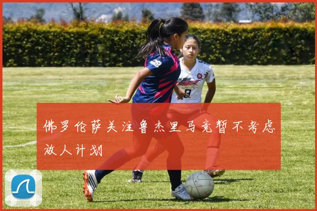 佛罗伦萨关注鲁杰里马竞暂不考虑放人计划