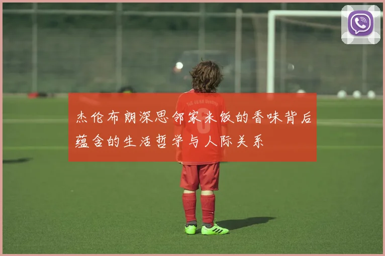 杰伦布朗深思邻家米饭的香味背后蕴含的生活哲学与人际关系