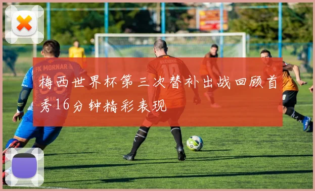 梅西世界杯第三次替补出战回顾首秀16分钟精彩表现