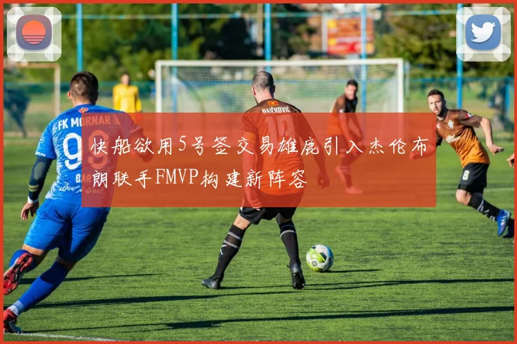 快船欲用5号签交易雄鹿引入杰伦布朗联手FMVP构建新阵容